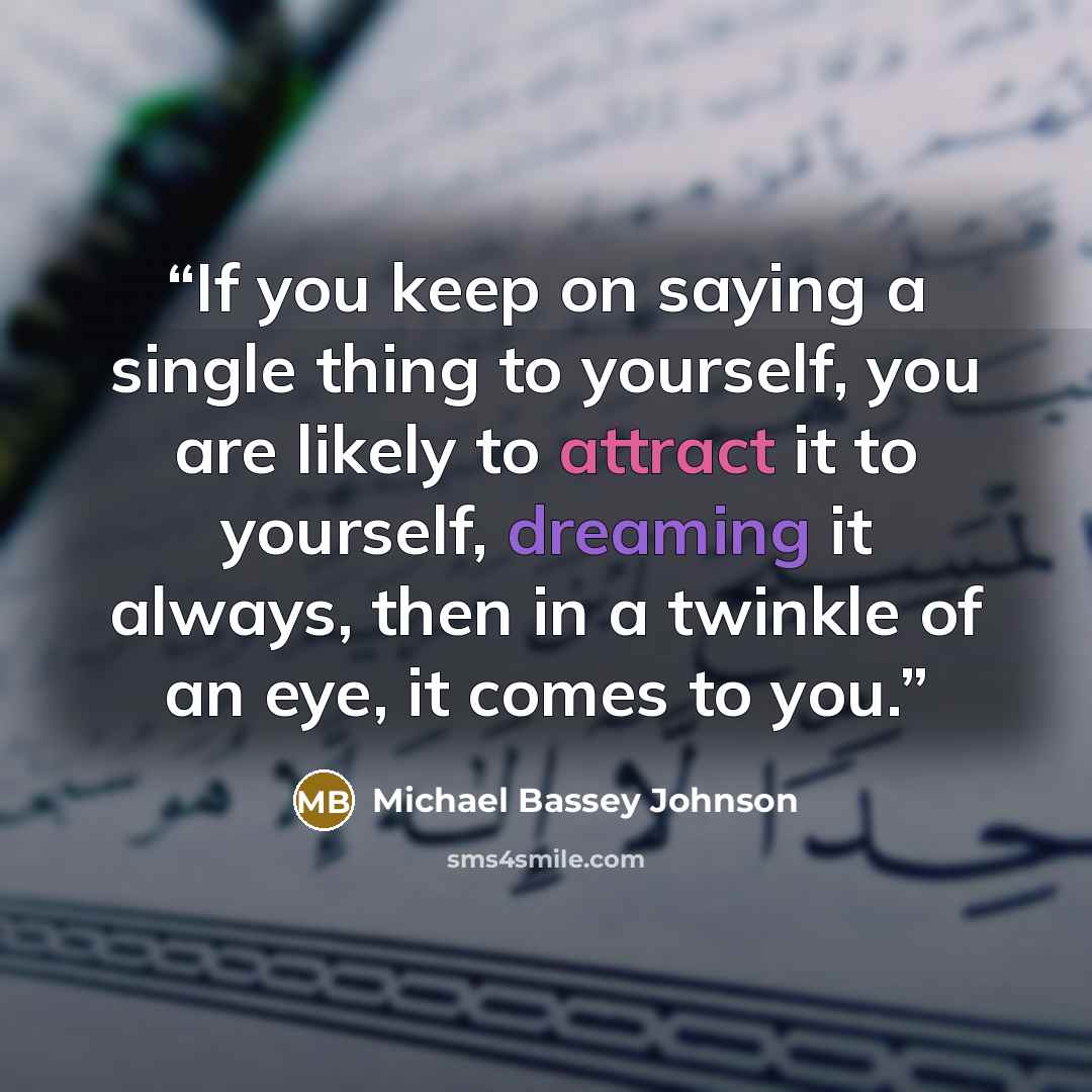 “If you keep on saying a single thing to yourself, you are likely to attract it to yourself, dreaming it always, then in a twinkle of an eye, it comes to you.” quote by Michael Bassey Johnson