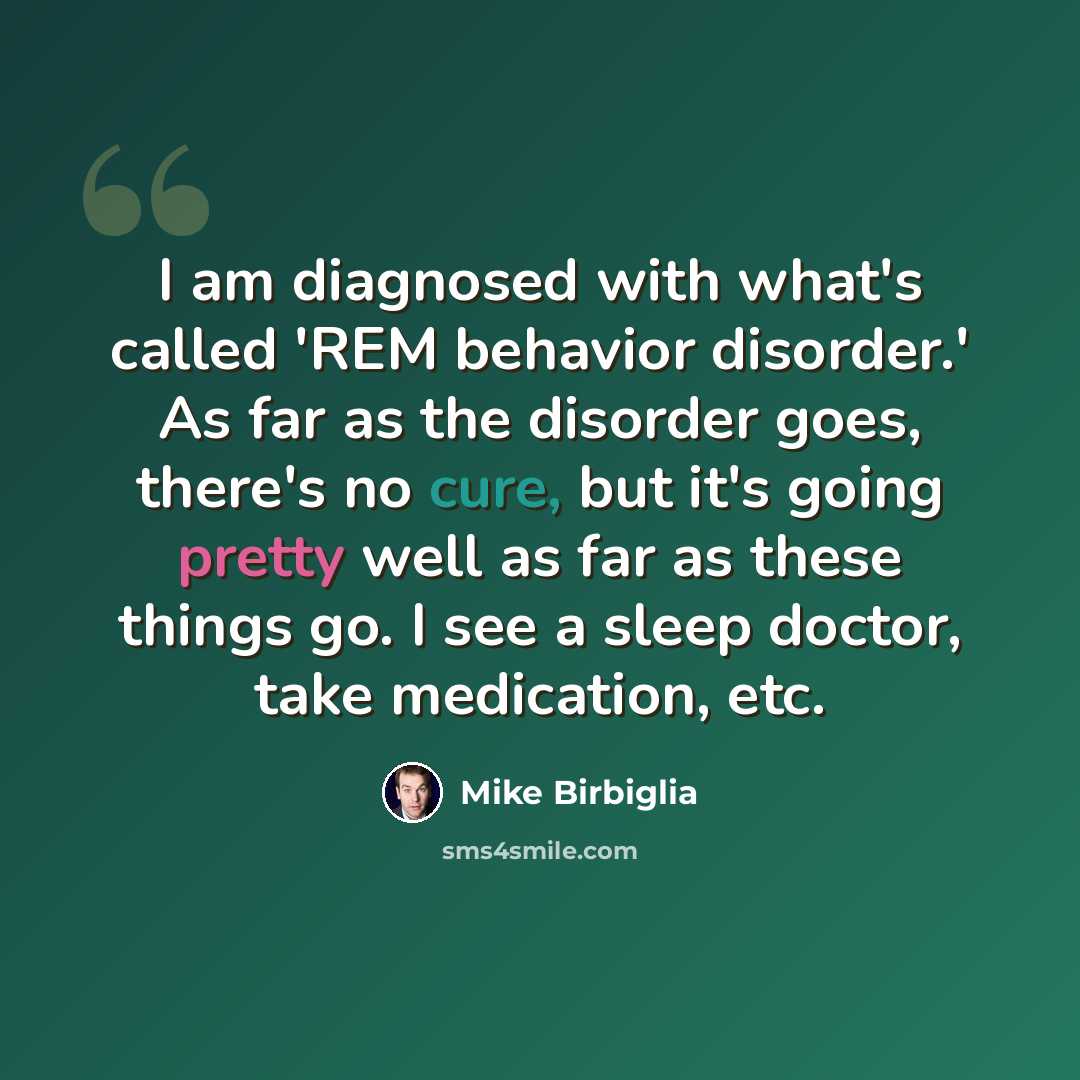 “I am diagnosed with what's called 'REM behavior disorder.' As far as the disorder goes, there's no cure, but it's going pretty well as far as these things go. I see a sleep doctor, take medication, etc.” quote by Mike Birbiglia