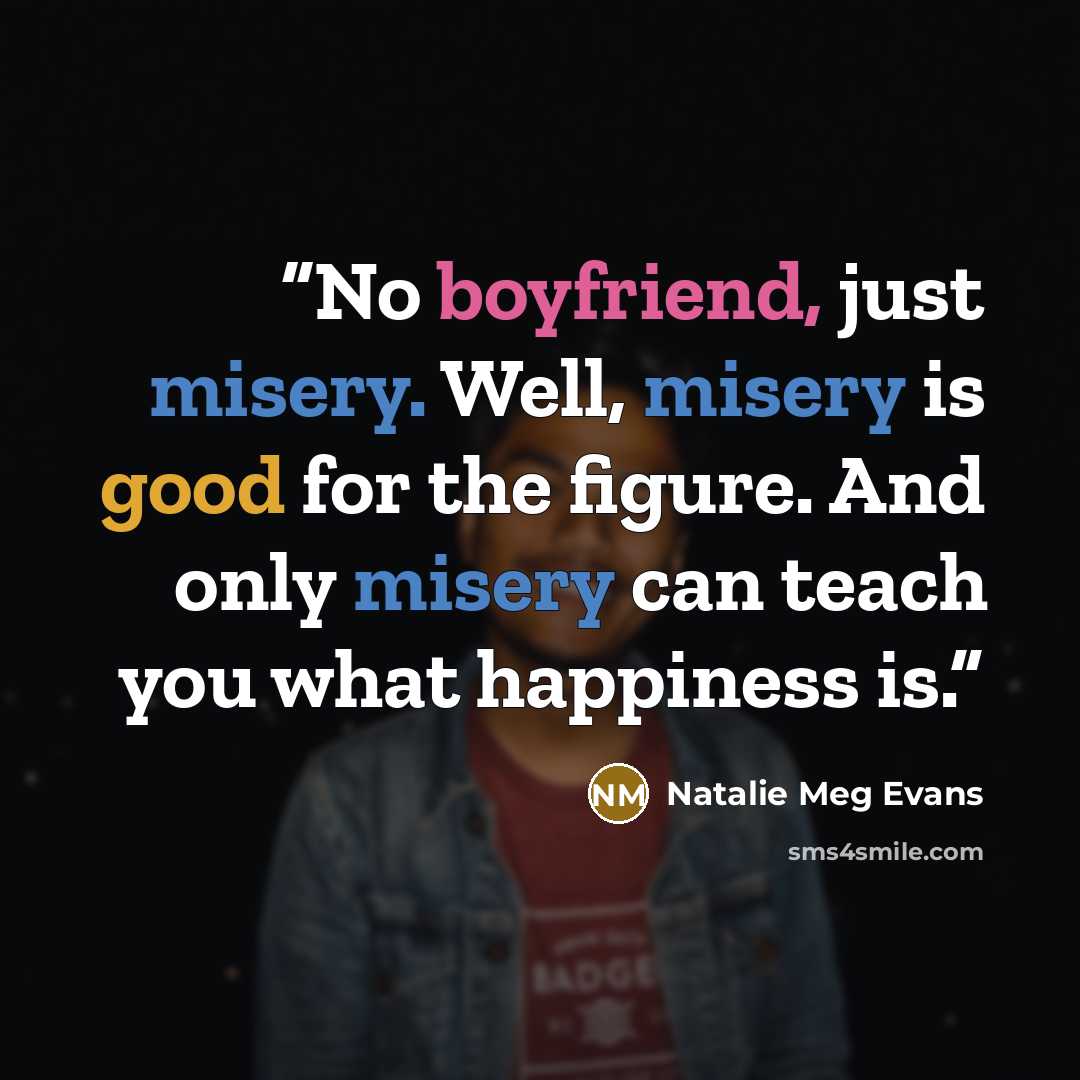 “No boyfriend, just misery. Well, misery is good for the figure. And only misery can teach you what happiness is.” quote by Natalie Meg Evans