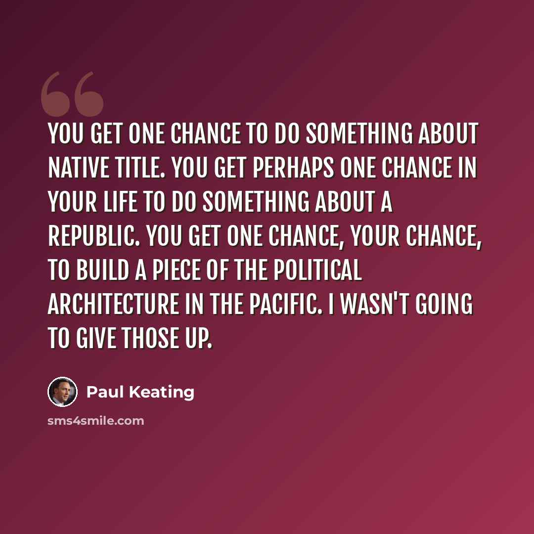 “You get one chance to do something about native title. You get perhaps one chance in your life to do something about a republic. You get one chance, your chance, to build a piece of the political architecture in the Pacific. I wasn't going to give those up.” quote by Paul Keating