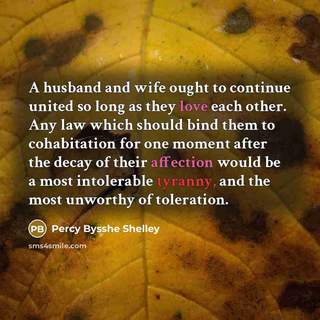 “A husband and wife ought to continue united so long as they love each other. Any law which should bind them to cohabitation for one moment after the decay of their affection would be a most intolerable tyranny, and the most unworthy of toleration.” quote by Percy Bysshe Shelley