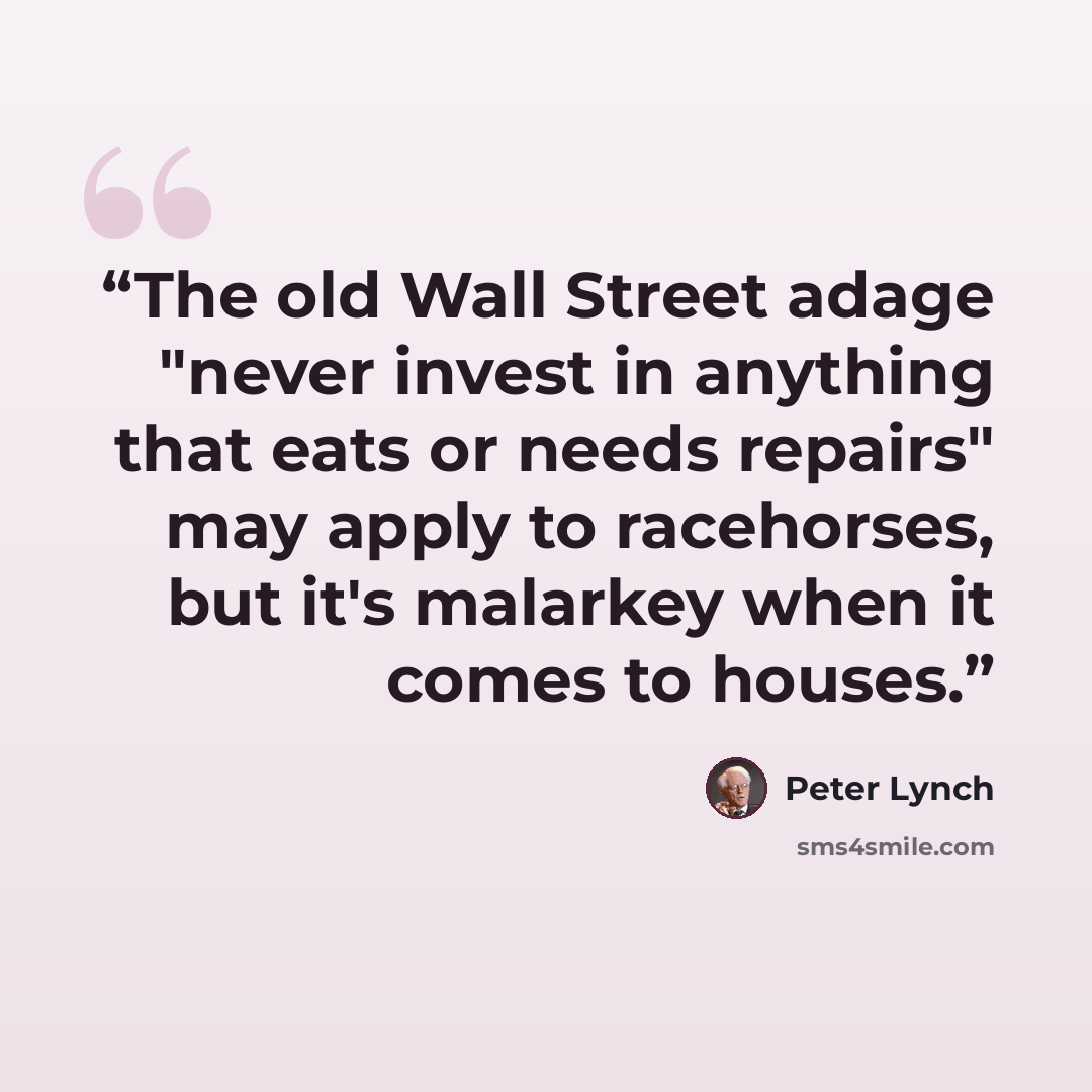 “The old Wall Street adage "never invest in anything that eats or needs repairs" may apply to racehorses, but it's malarkey when it comes to houses.” quote by Peter Lynch