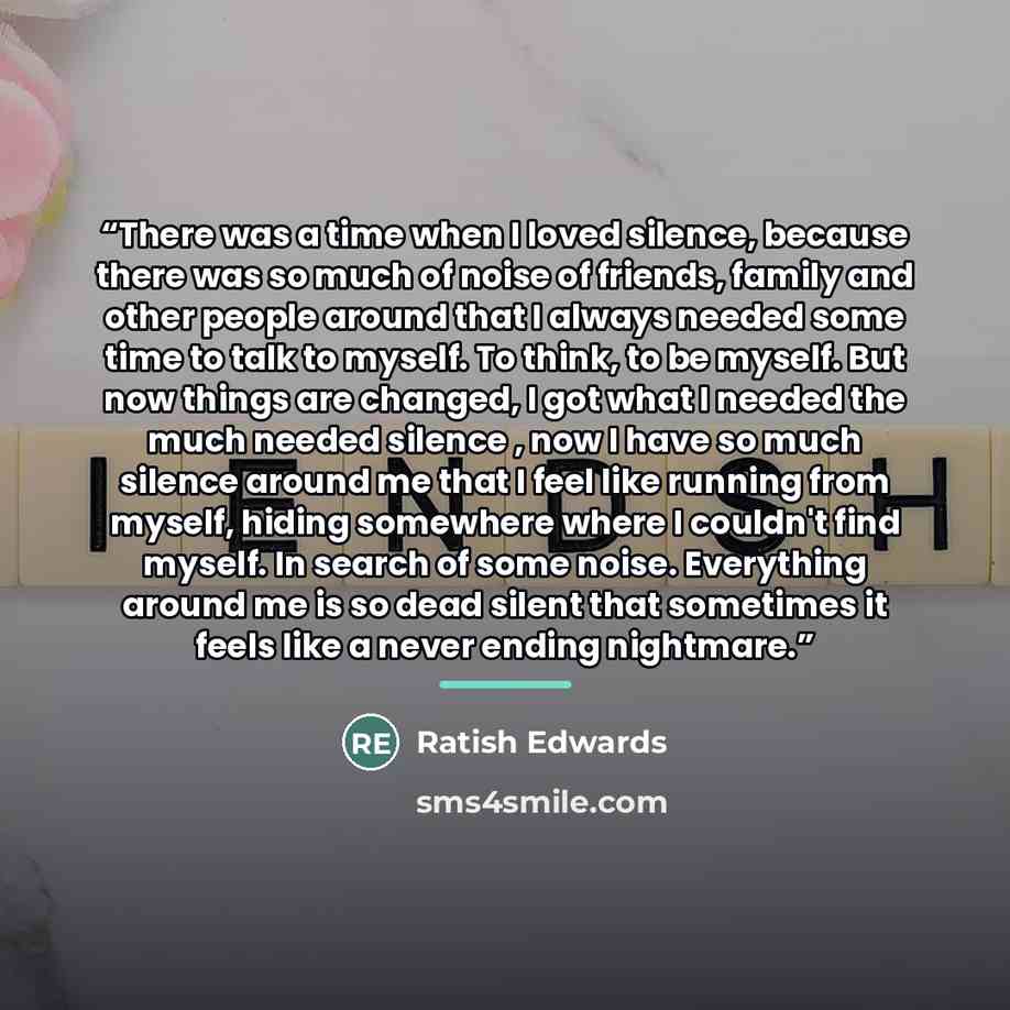 “There was a time when I loved silence, because there was so much of noise of friends, family and other people around that I always needed some time to talk to myself. To think, to be myself. But now things are changed, I got what I needed the much needed silence , now I have so much silence around…” quote by Ratish Edwards