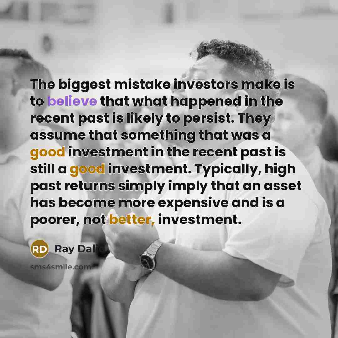 “The biggest mistake investors make is to believe that what happened in the recent past is likely to persist. They assume that something that was a good investment in the recent past is still a good investment. Typically, high past returns simply imply that an asset has become more expensive and is…” quote by Ray Dalio