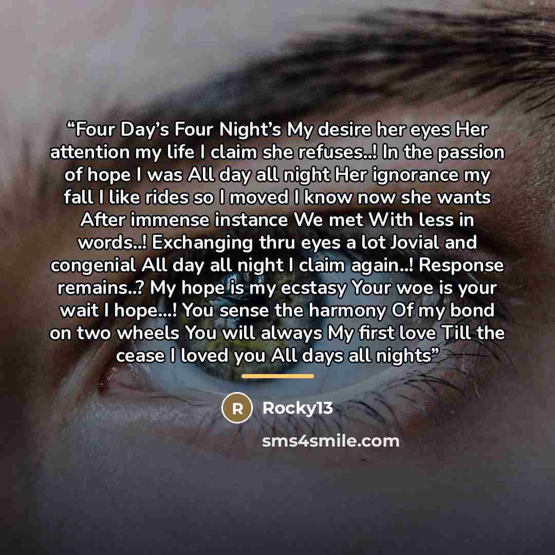 “Four Day’s Four Night’s My desire her eyes Her attention my life I claim she refuses..! In the passion of hope I was All day all night Her ignorance my fall I like rides so I moved I know now she wants After immense instance We met With less in words..! Exchanging thru eyes a lot Jovial and…” quote by Rocky13