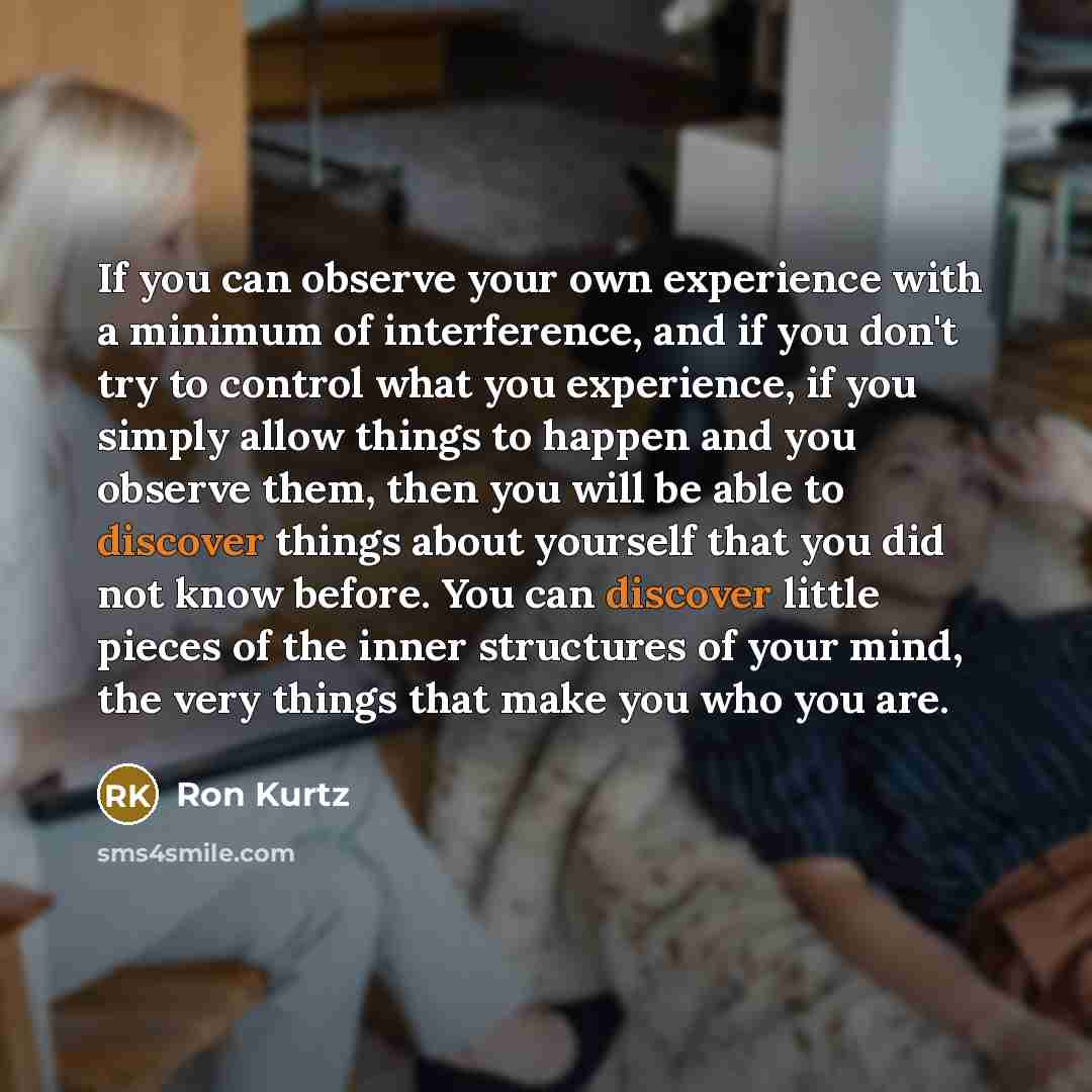 “If you can observe your own experience with a minimum of interference, and if you don't try to control what you experience, if you simply allow things to happen and you observe them, then you will be able to discover things about yourself that you did not know before. You can discover little…” quote by Ron Kurtz
