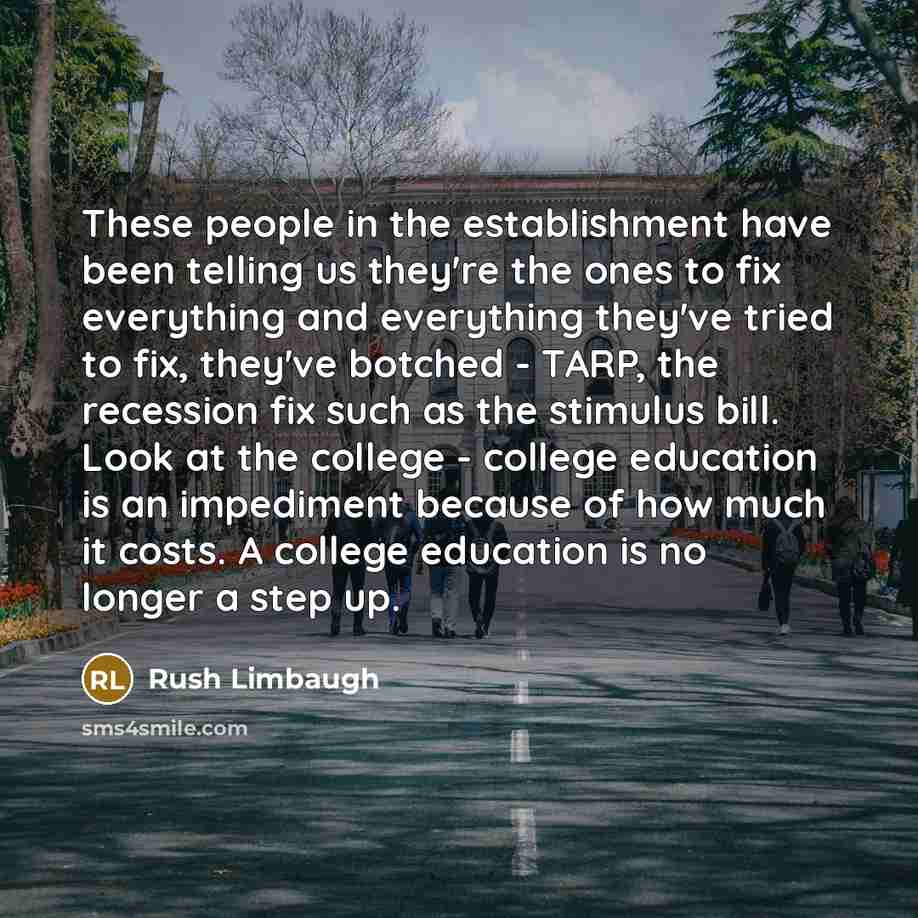 “These people in the establishment have been telling us they're the ones to fix everything and everything they've tried to fix, they've botched - TARP, the recession fix such as the stimulus bill. Look at the college - college education is an impediment because of how much it costs. A college…” quote by Rush Limbaugh