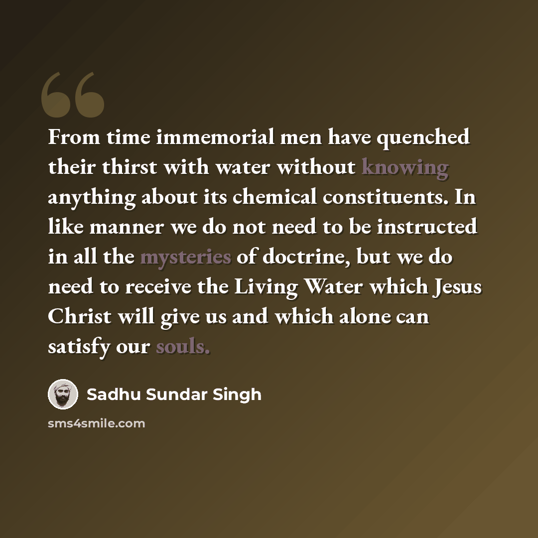 “From time immemorial men have quenched their thirst with water without knowing anything about its chemical constituents. In like manner we do not need to be instructed in all the mysteries of doctrine, but we do need to receive the Living Water which Jesus Christ will give us and which alone can…” quote by Sadhu Sundar Singh