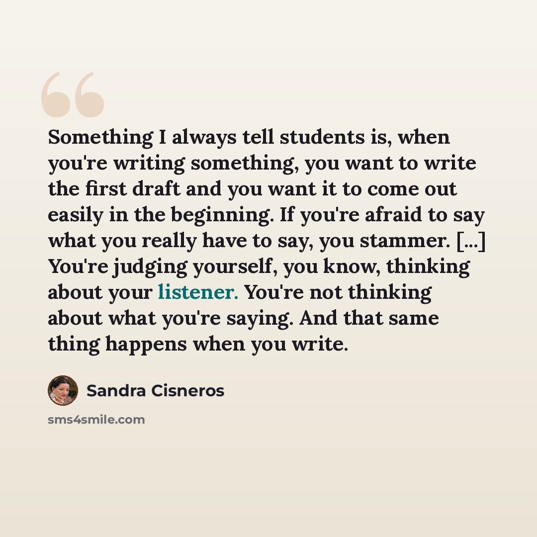 “Something I always tell students is, when you're writing something, you want to write the first draft and you want it to come out easily in the beginning. If you're afraid to say what you really have to say, you stammer. [...] You're judging yourself, you know, thinking about your listener. You're…” quote by Sandra Cisneros