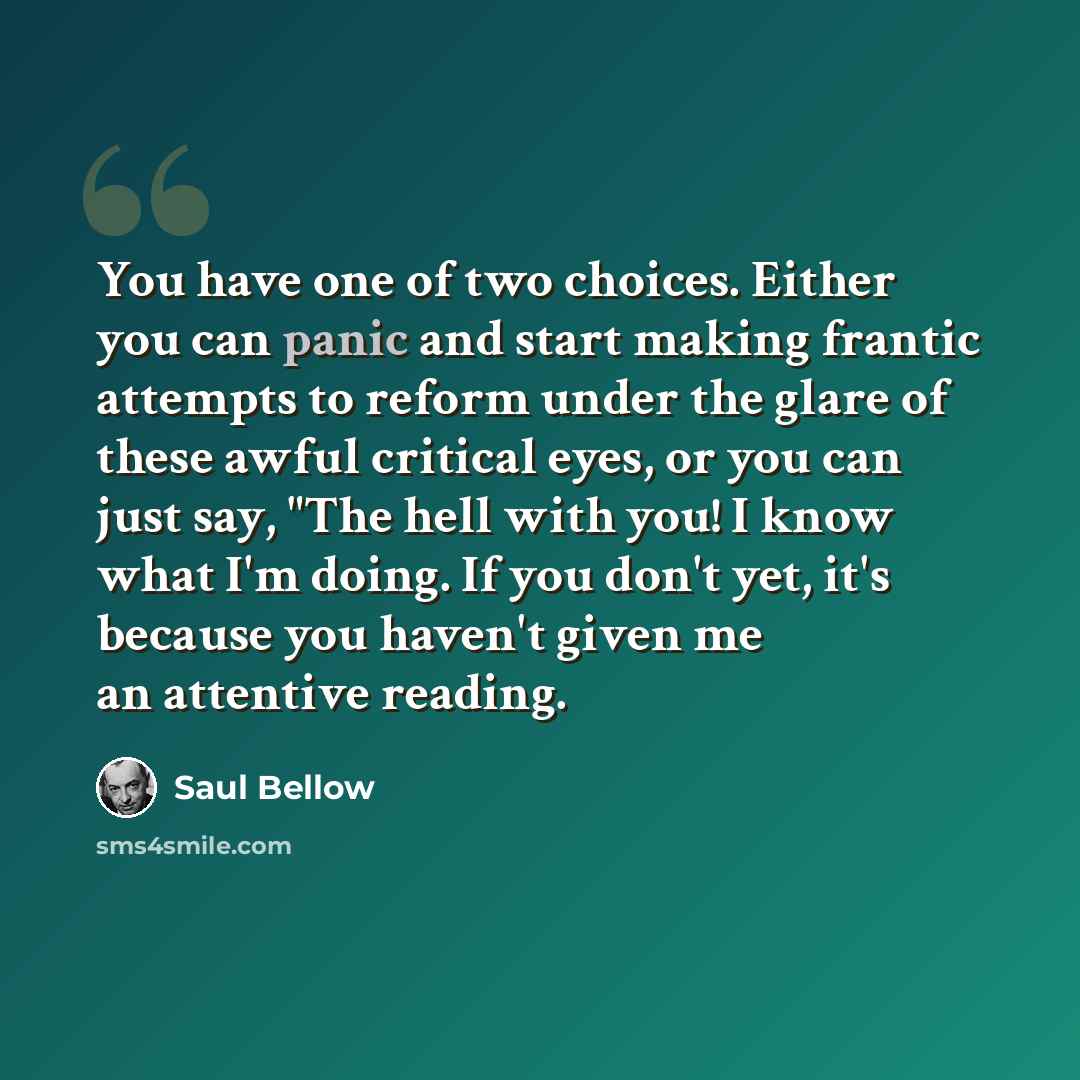 “You have one of two choices. Either you can panic and start making frantic attempts to reform under the glare of these awful critical eyes, or you can just say, "The hell with you! I know what I'm doing. If you don't yet, it's because you haven't given me an attentive reading.” quote by Saul Bellow