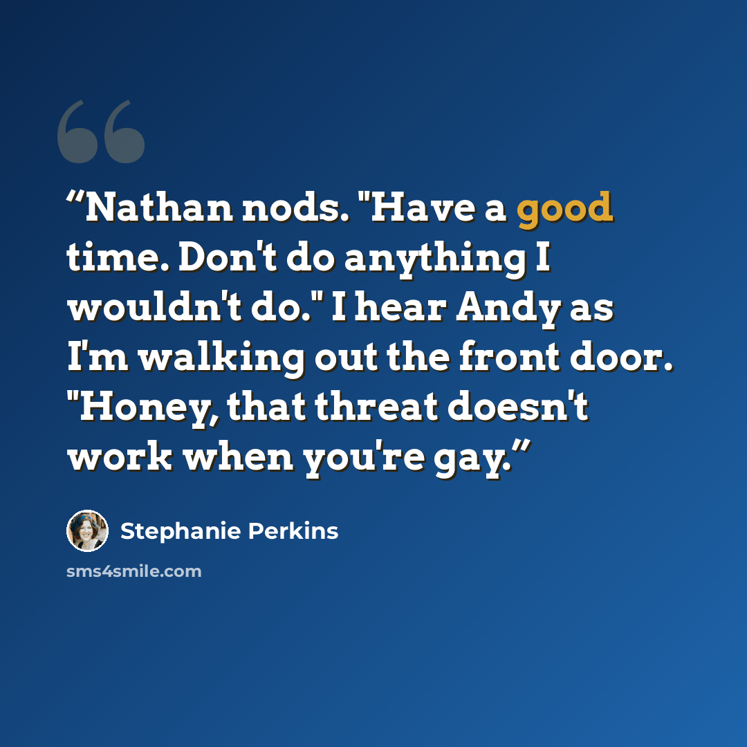 “Nathan nods. "Have a good time. Don't do anything I wouldn't do." I hear Andy as I'm walking out the front door. "Honey, that threat doesn't work when you're gay.” quote by Stephanie Perkins