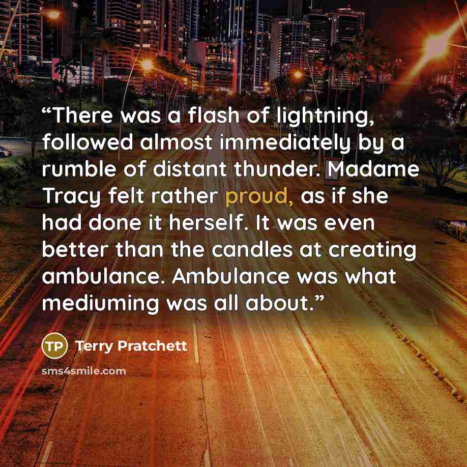 “There was a flash of lightning, followed almost immediately by a rumble of distant thunder. Madame Tracy felt rather proud, as if she had done it herself. It was even better than the candles at creating ambulance. Ambulance was what mediuming was all about.” quote by Terry Pratchett