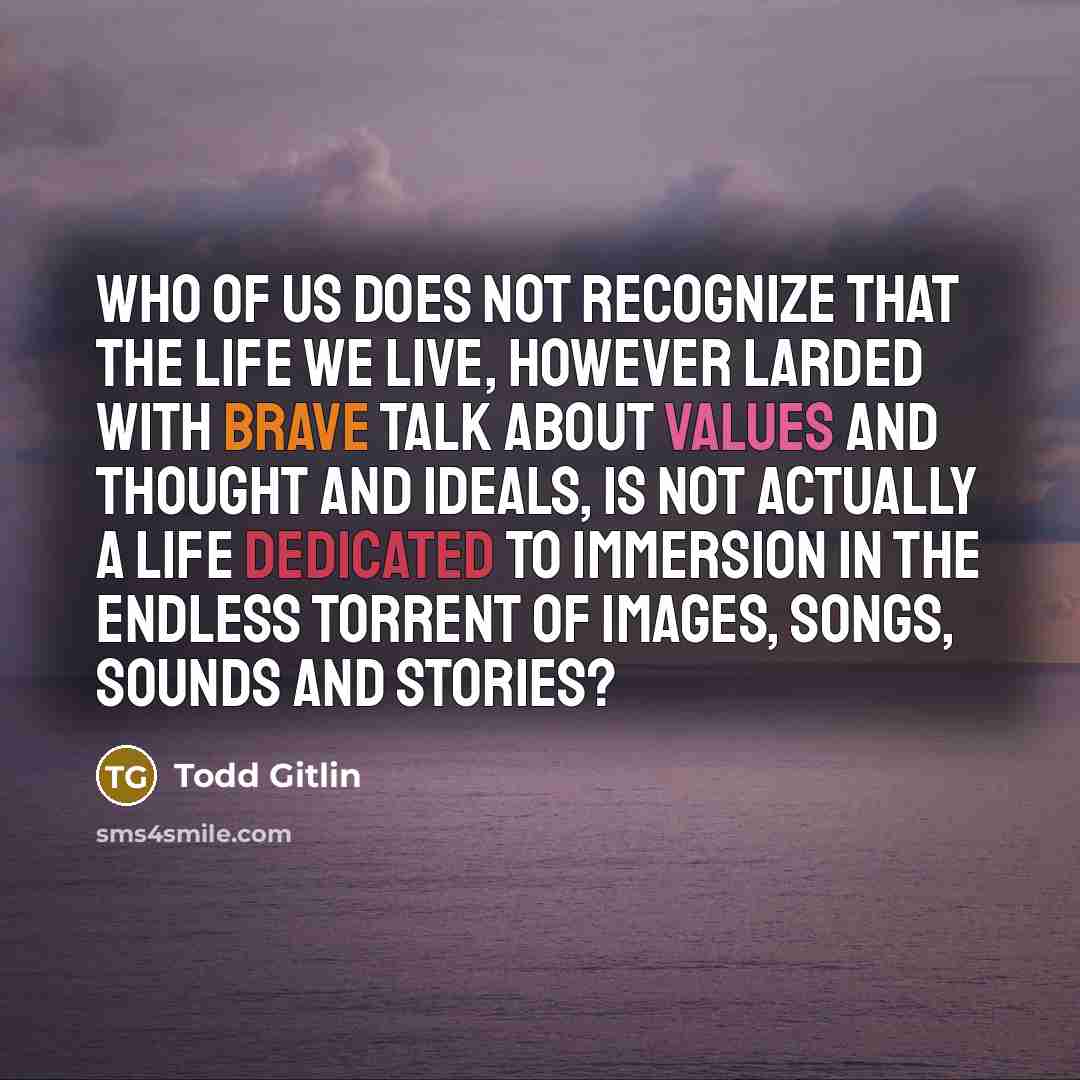 “Who of us does not recognize that the life we live, however larded with brave talk about values and thought and ideals, is not actually a life dedicated to immersion in the endless torrent of images, songs, sounds and stories?” quote by Todd Gitlin