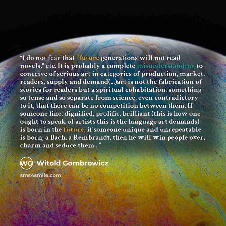 “I do not fear that "future generations will not read novels," etc. It is probably a complete misunderstanding to conceive of serious art in categories of production, market, readers, supply and demand(...)art is not the fabrication of stories for readers but a spiritual cohabitation, something so…” quote by Witold Gombrowicz