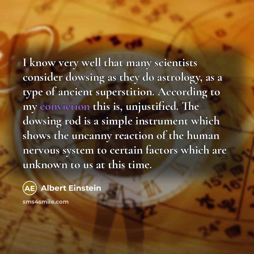 “I know very well that many scientists consider dowsing as they do astrology, as a type of ancient superstition. According to my conviction this is, unjustified. The dowsing rod is a simple instrument which shows the uncanny reaction of the human nervous system to certain factors which are unknown…” quote by Albert Einstein