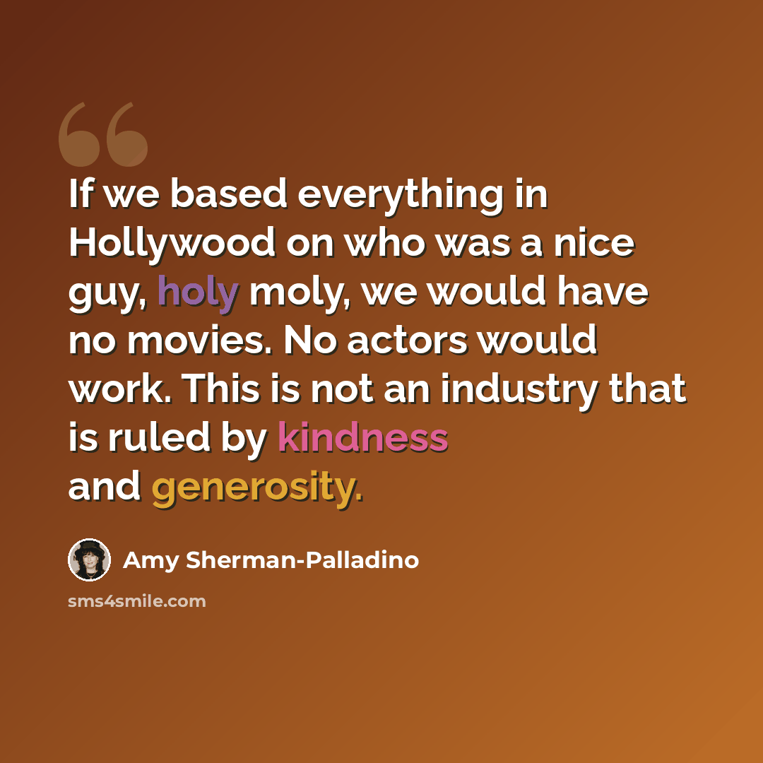 “If we based everything in Hollywood on who was a nice guy, holy moly, we would have no movies. No actors would work. This is not an industry that is ruled by kindness and generosity.” quote by Amy Sherman-Palladino