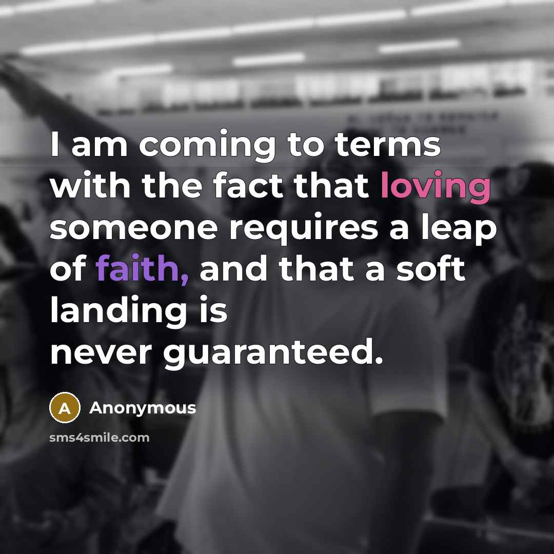“I am coming to terms with the fact that loving someone requires a leap of faith, and that a soft landing is never guaranteed.” quote by Anonymous