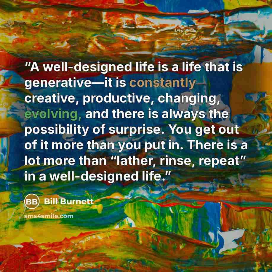 “A well-designed life is a life that is generative—it is constantly creative, productive, changing, evolving, and there is always the possibility of surprise. You get out of it more than you put in. There is a lot more than “lather, rinse, repeat” in a well-designed life.” quote by Bill Burnett