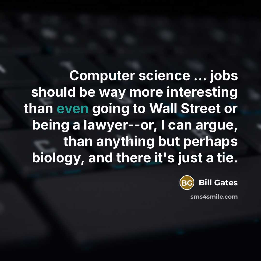 “Computer science … jobs should be way more interesting than even going to Wall Street or being a lawyer--or, I can argue, than anything but perhaps biology, and there it's just a tie.” quote by Bill Gates
