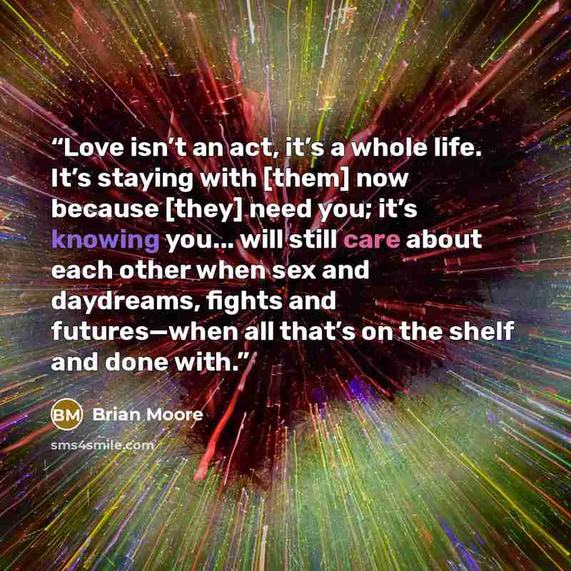“Love isn’t an act, it’s a whole life. It’s staying with [them] now because [they] need you; it’s knowing you... will still care about each other when sex and daydreams, fights and futures—when all that’s on the shelf and done with.” quote by Brian Moore