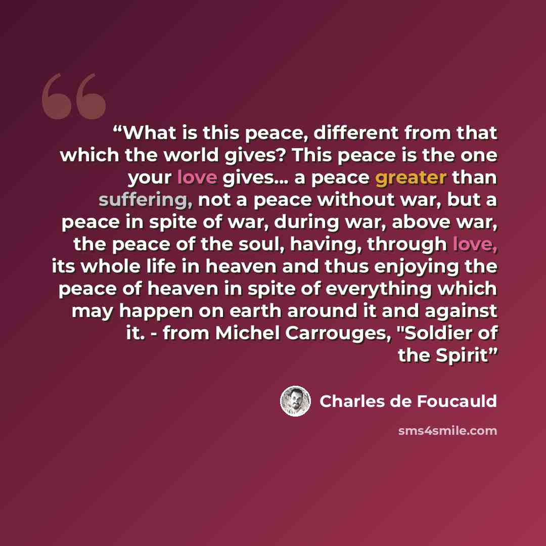 “What is this peace, different from that which the world gives? This peace is the one your love gives... a peace greater than suffering, not a peace without war, but a peace in spite of war, during war, above war, the peace of the soul, having, through love, its whole life in heaven and thus…” quote by Charles de Foucauld