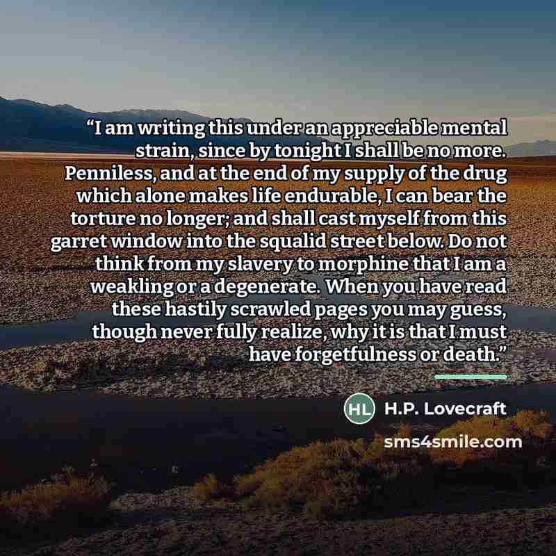 “I am writing this under an appreciable mental strain, since by tonight I shall be no more. Penniless, and at the end of my supply of the drug which alone makes life endurable, I can bear the torture no longer; and shall cast myself from this garret window into the squalid street below. Do not…” quote by H.P. Lovecraft