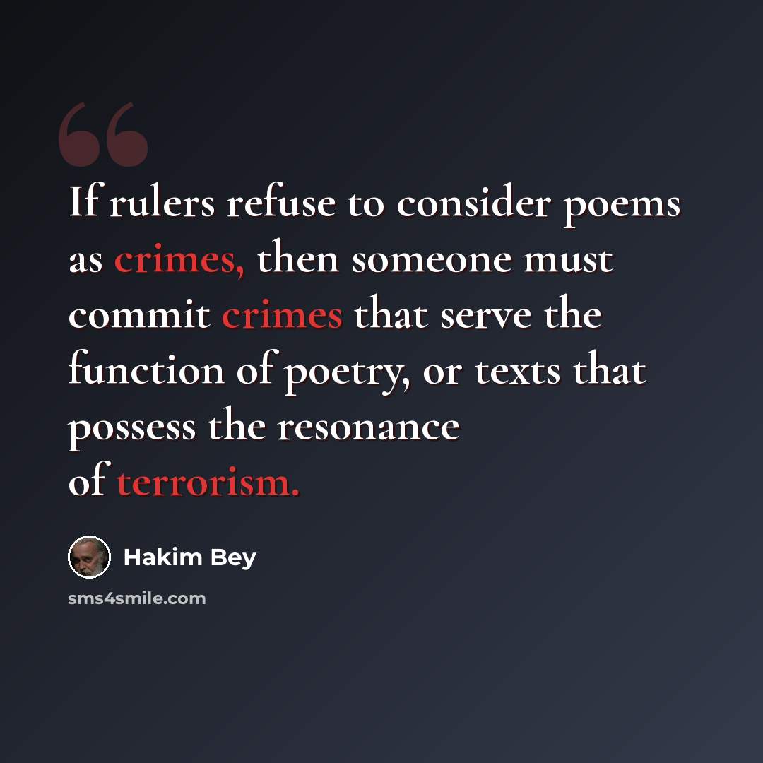 “If rulers refuse to consider poems as crimes, then someone must commit crimes that serve the function of poetry, or texts that possess the resonance of terrorism.” quote by Hakim Bey