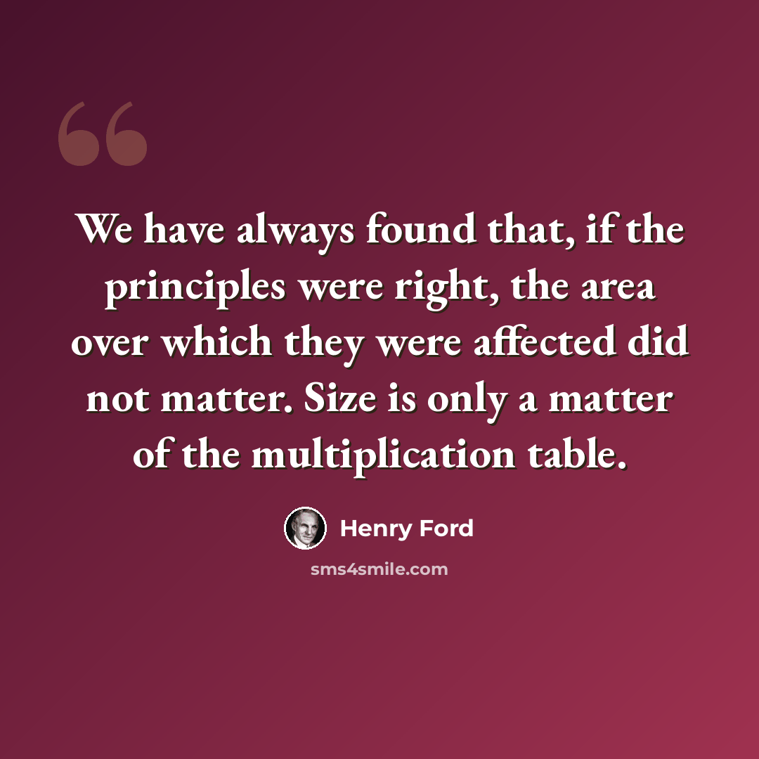 “We have always found that, if the principles were right, the area over which they were affected did not matter. Size is only a matter of the multiplication table.” quote by Henry Ford