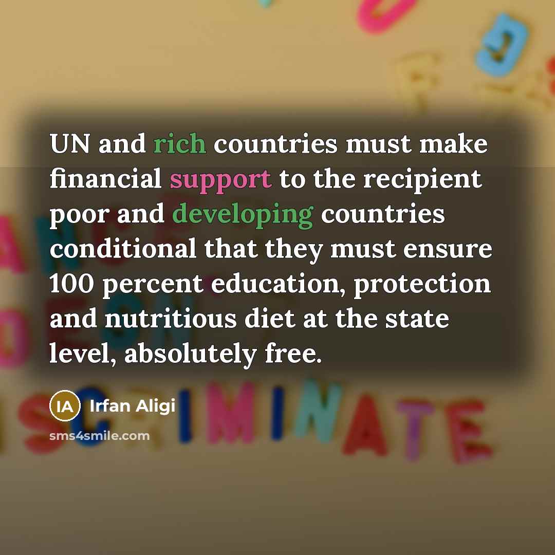 “UN and rich countries must make financial support to the recipient poor and developing countries conditional that they must ensure 100 percent education, protection and nutritious diet at the state level, absolutely free.” quote by Irfan Aligi