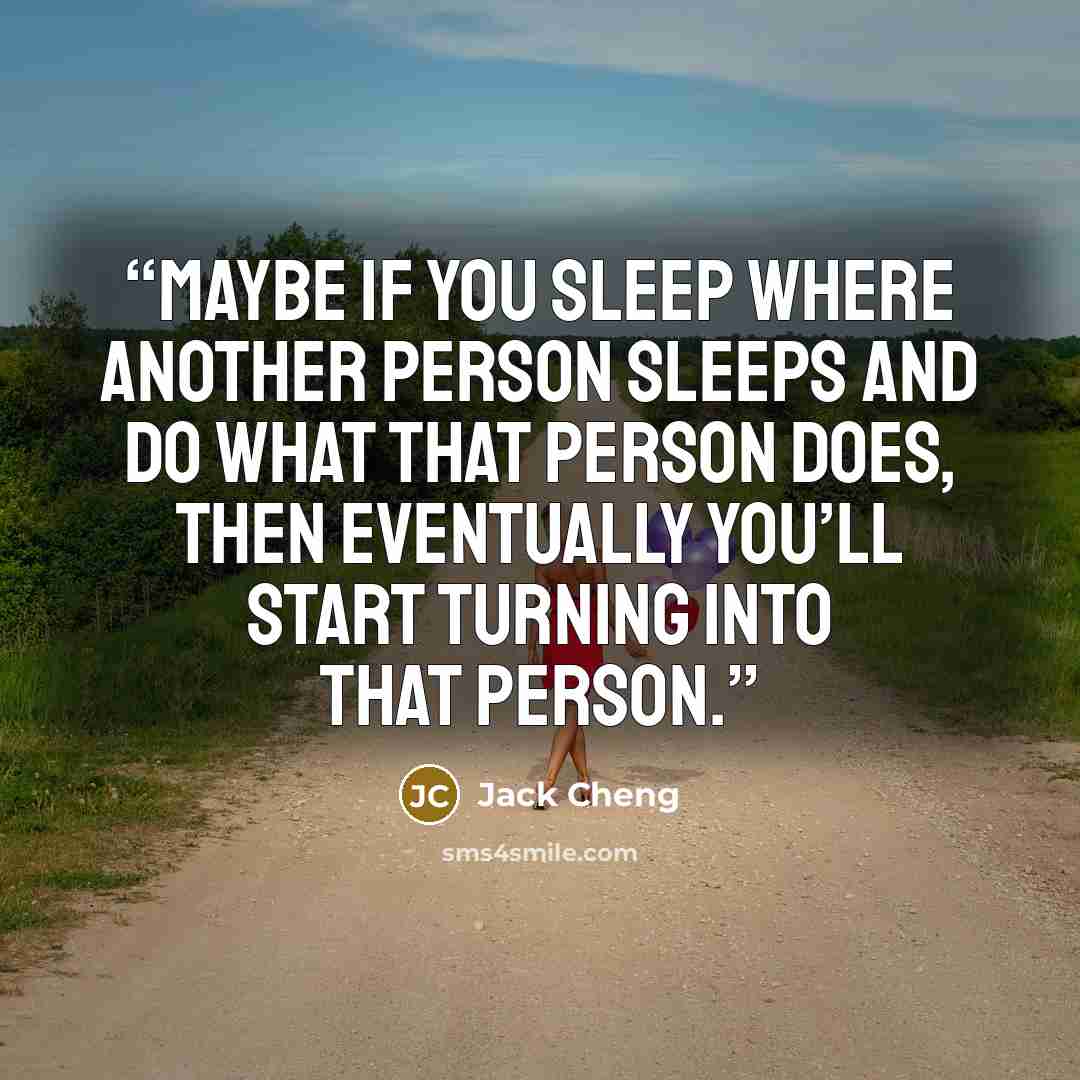 “Maybe if you sleep where another person sleeps and do what that person does, then eventually you’ll start turning into that person.” quote by Jack Cheng