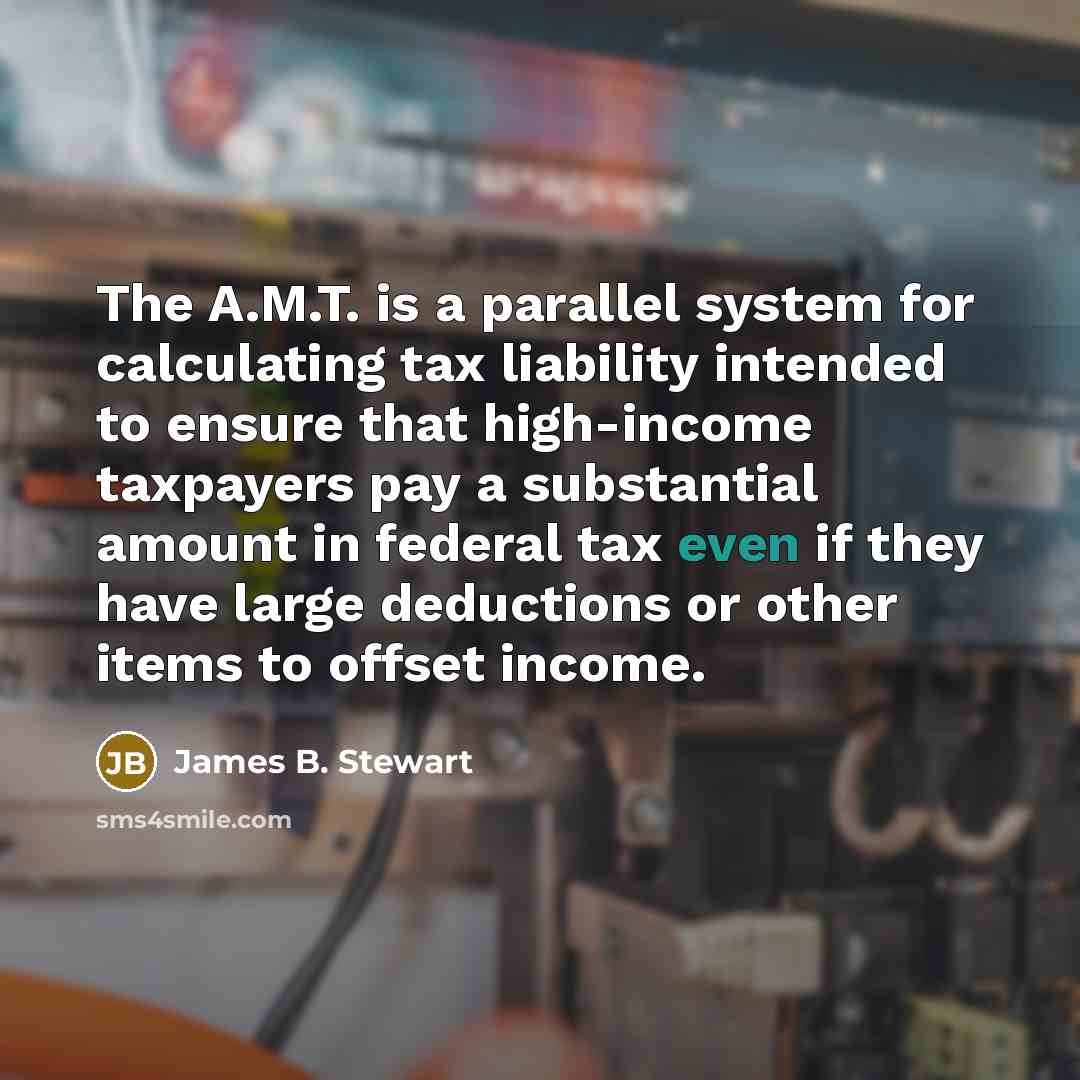“The A.M.T. is a parallel system for calculating tax liability intended to ensure that high-income taxpayers pay a substantial amount in federal tax even if they have large deductions or other items to offset income.” quote by James B. Stewart
