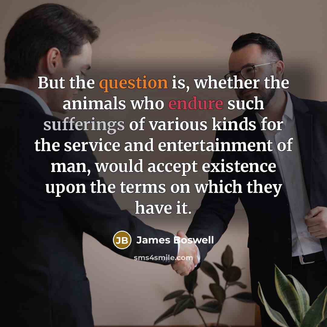 “But the question is, whether the animals who endure such sufferings of various kinds for the service and entertainment of man, would accept existence upon the terms on which they have it.” quote by James Boswell