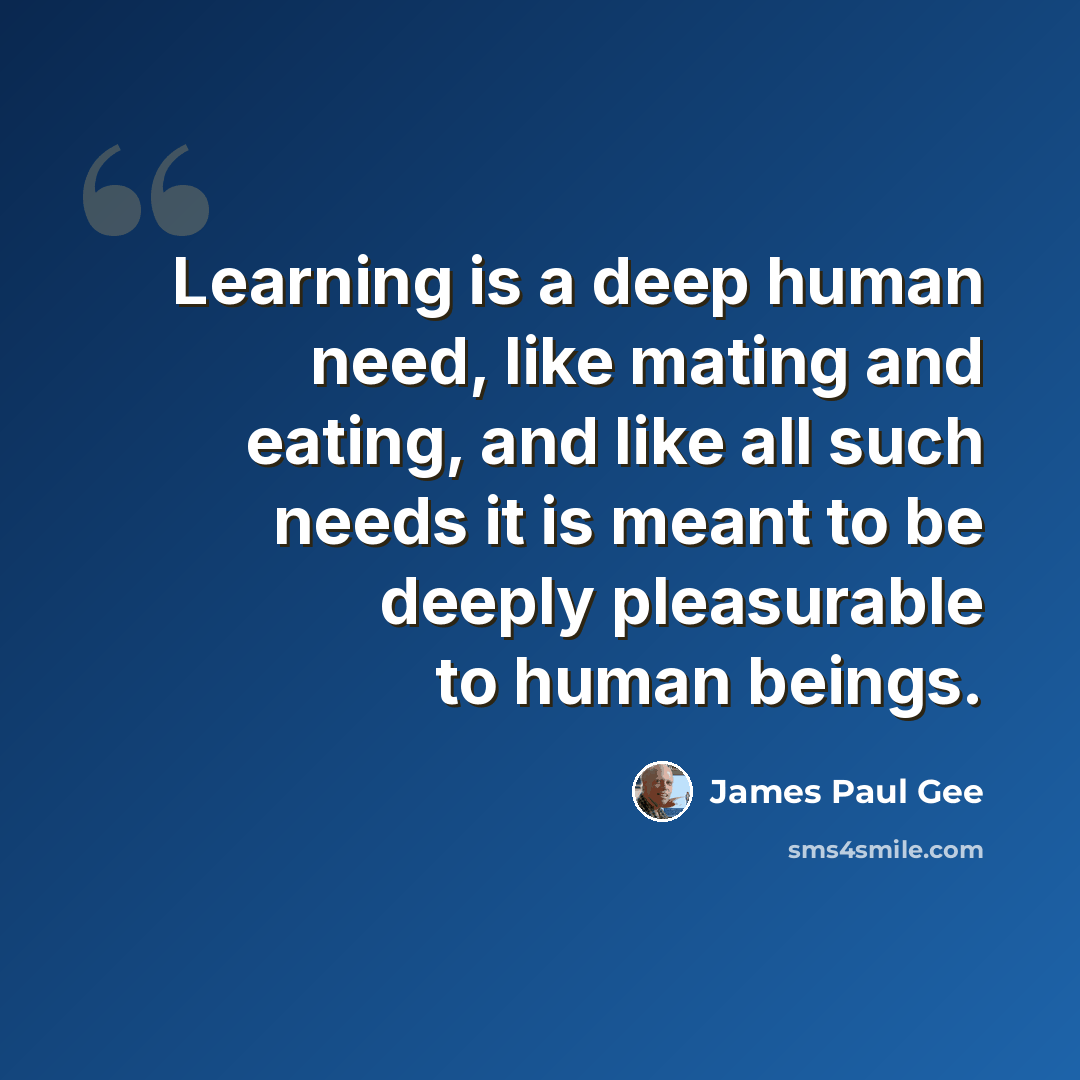 “Learning is a deep human need, like mating and eating, and like all such needs it is meant to be deeply pleasurable to human beings.” quote by James Paul Gee