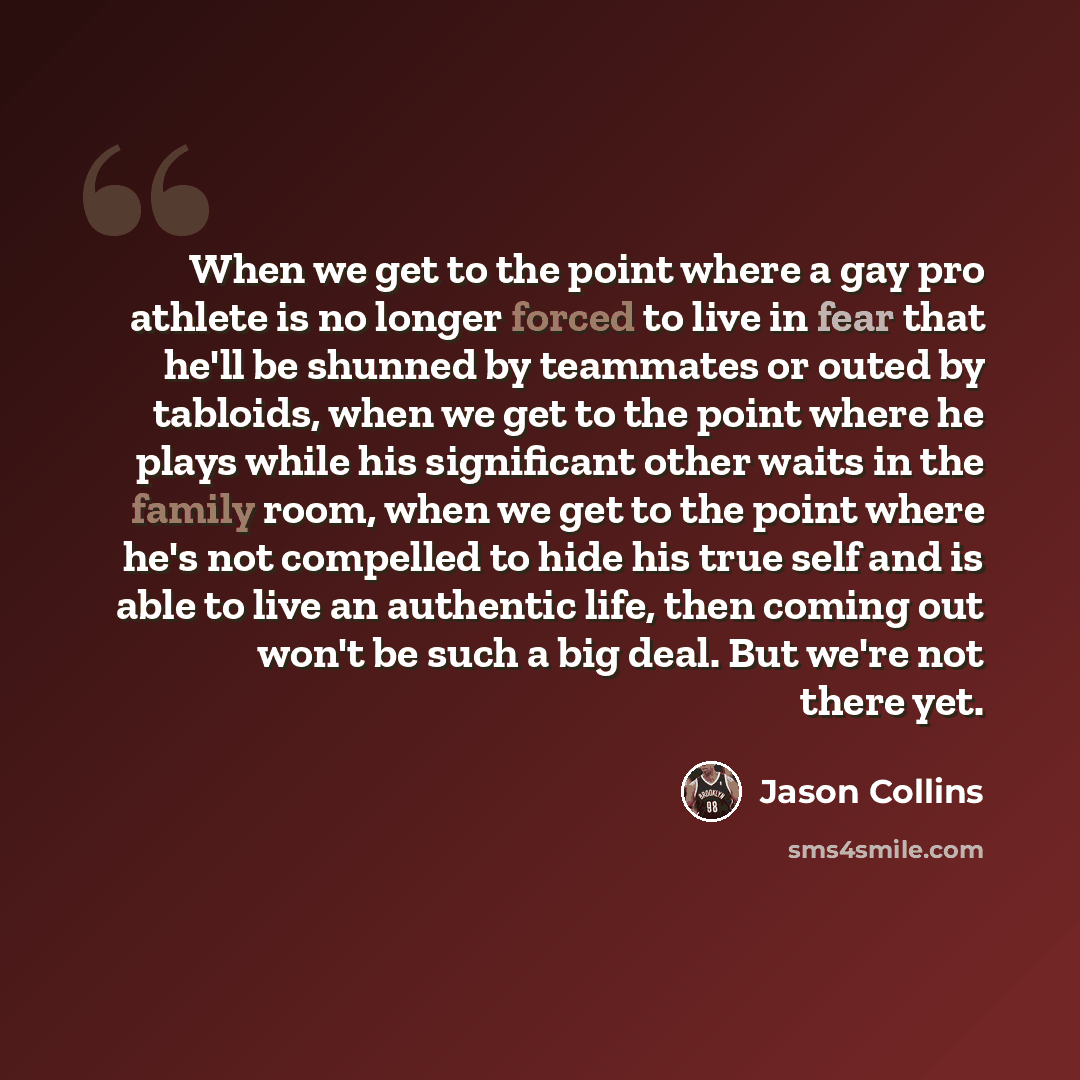 “When we get to the point where a gay pro athlete is no longer forced to live in fear that he'll be shunned by teammates or outed by tabloids, when we get to the point where he plays while his significant other waits in the family room, when we get to the point where he's not compelled to hide his…” quote by Jason Collins