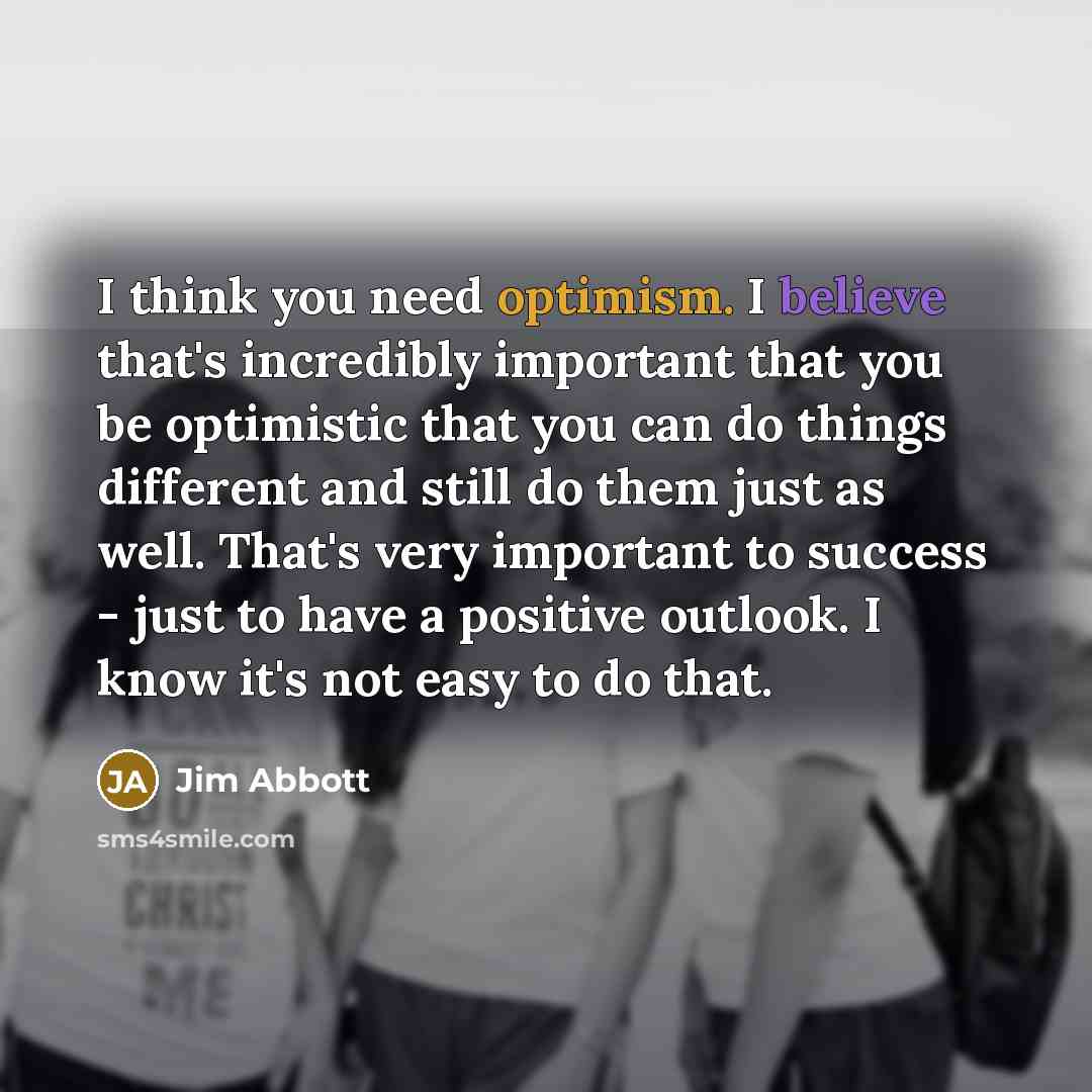 “I think you need optimism. I believe that's incredibly important that you be optimistic that you can do things different and still do them just as well. That's very important to success - just to have a positive outlook. I know it's not easy to do that.” quote by Jim Abbott