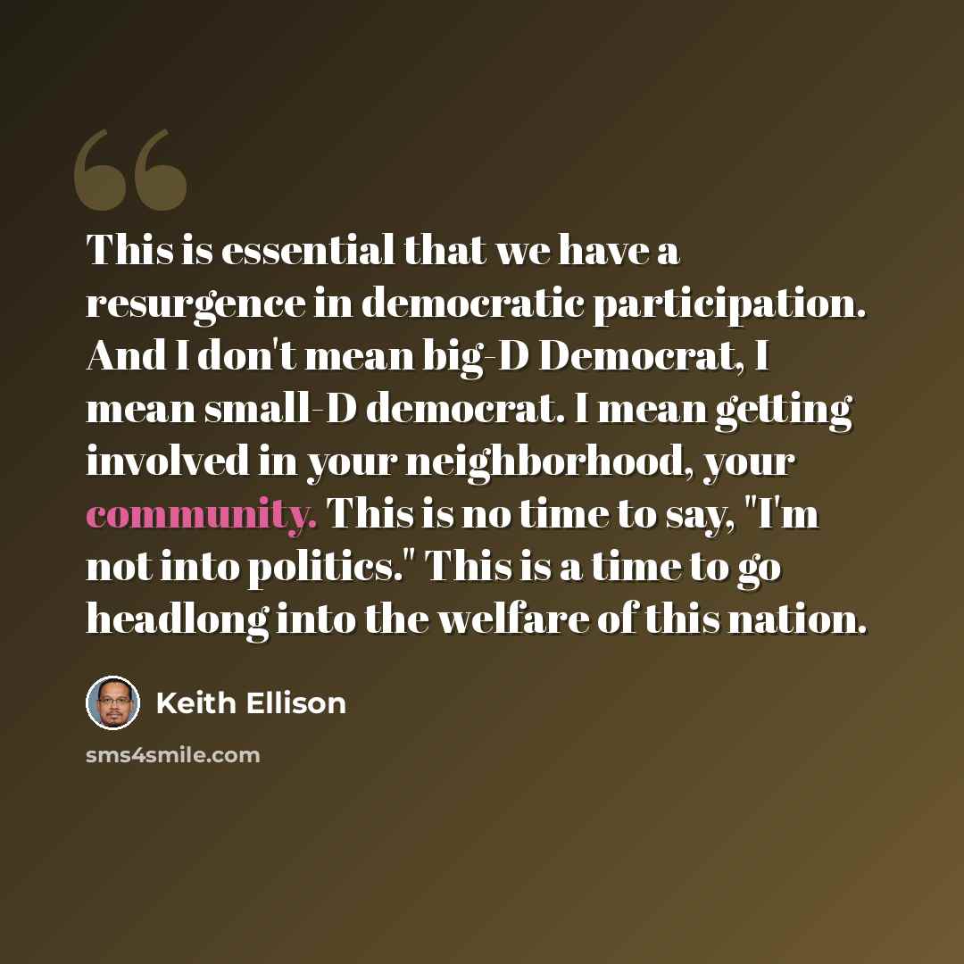 “This is essential that we have a resurgence in democratic participation. And I don't mean big-D Democrat, I mean small-D democrat. I mean getting involved in your neighborhood, your community. This is no time to say, "I'm not into politics." This is a time to go headlong into the welfare of this…” quote by Keith Ellison