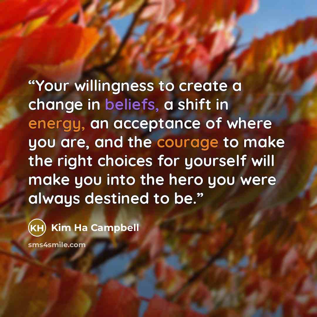 “Your willingness to create a change in beliefs, a shift in energy, an acceptance of where you are, and the courage to make the right choices for yourself will make you into the hero you were always destined to be.” quote by Kim Ha Campbell