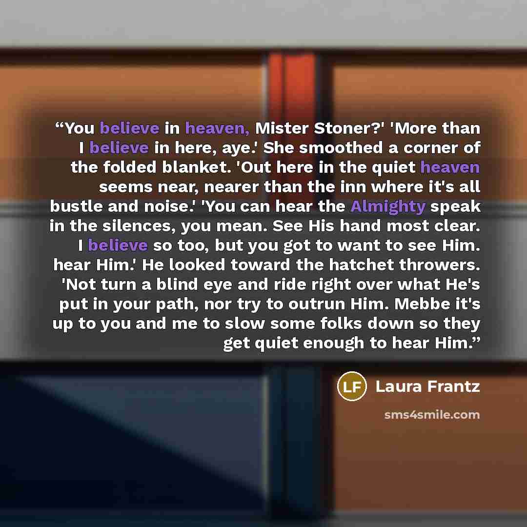 “You believe in heaven, Mister Stoner?' 'More than I believe in here, aye.' She smoothed a corner of the folded blanket. 'Out here in the quiet heaven seems near, nearer than the inn where it's all bustle and noise.' 'You can hear the Almighty speak in the silences, you mean. See His hand most…” quote by Laura Frantz