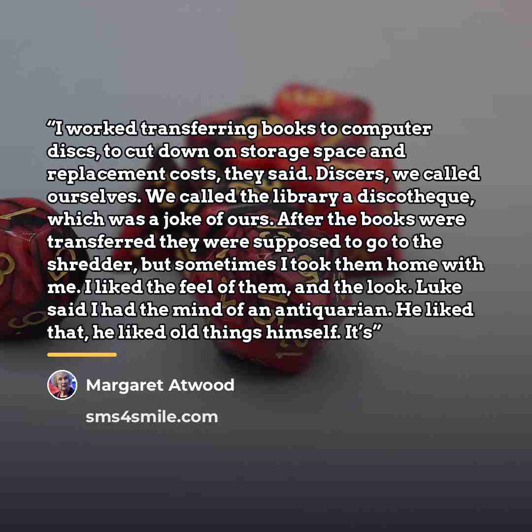 “I worked transferring books to computer discs, to cut down on storage space and replacement costs, they said. Discers, we called ourselves. We called the library a discotheque, which was a joke of ours. After the books were transferred they were supposed to go to the shredder, but sometimes I took…” quote by Margaret Atwood