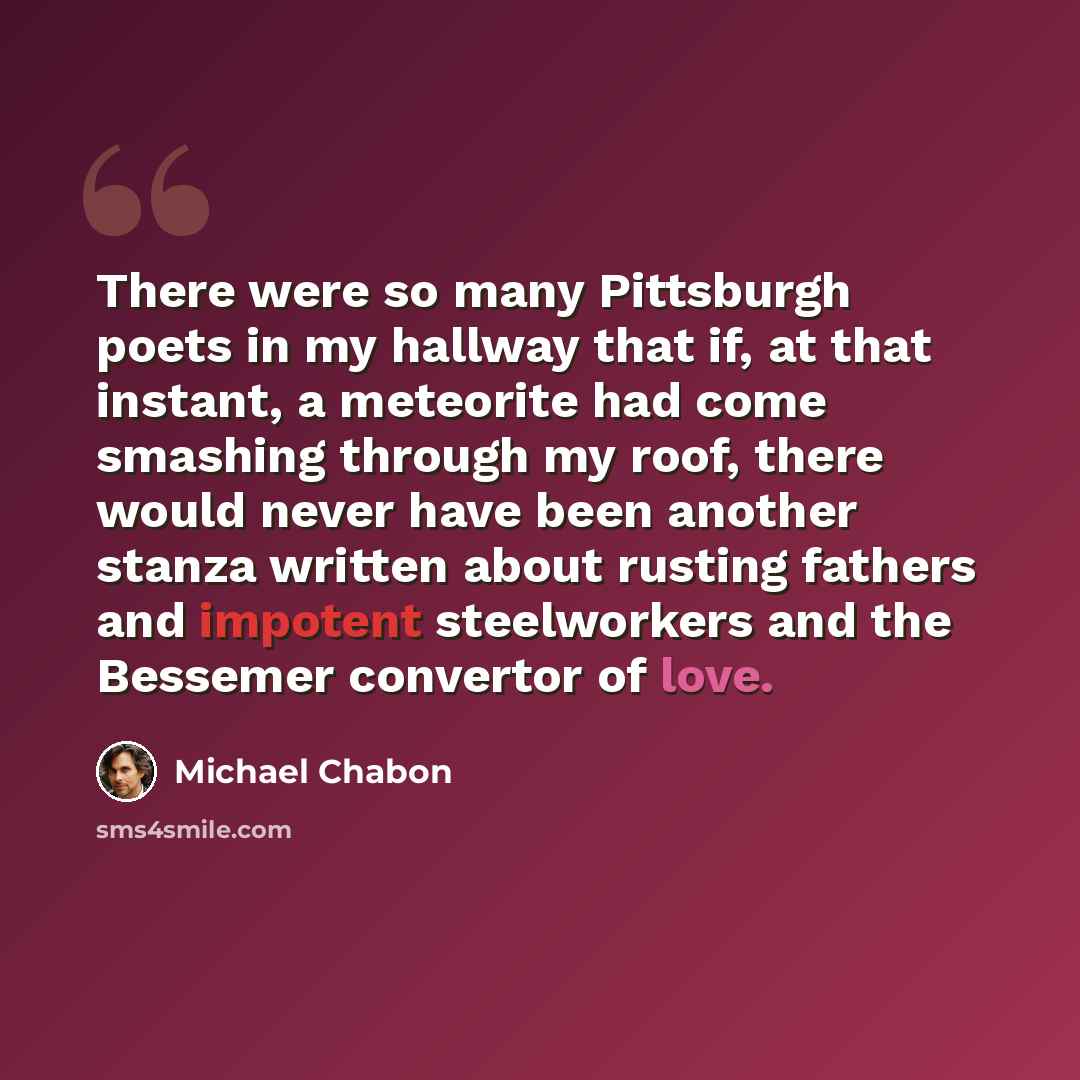 “There were so many Pittsburgh poets in my hallway that if, at that instant, a meteorite had come smashing through my roof, there would never have been another stanza written about rusting fathers and impotent steelworkers and the Bessemer convertor of love.” quote by Michael Chabon