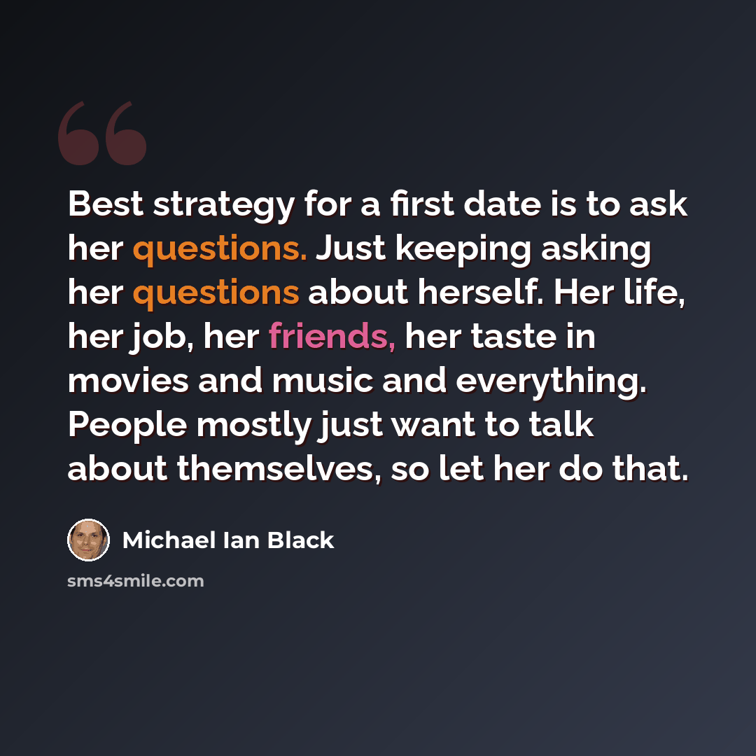 “Best strategy for a first date is to ask her questions. Just keeping asking her questions about herself. Her life, her job, her friends, her taste in movies and music and everything. People mostly just want to talk about themselves, so let her do that.” quote by Michael Ian Black
