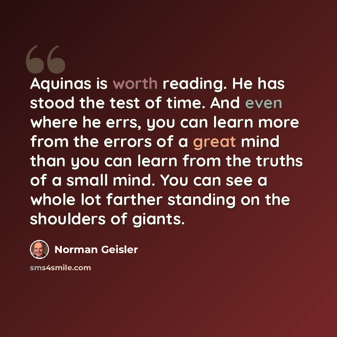 “Aquinas is worth reading. He has stood the test of time. And even where he errs, you can learn more from the errors of a great mind than you can learn from the truths of a small mind. You can see a whole lot farther standing on the shoulders of giants.” quote by Norman Geisler