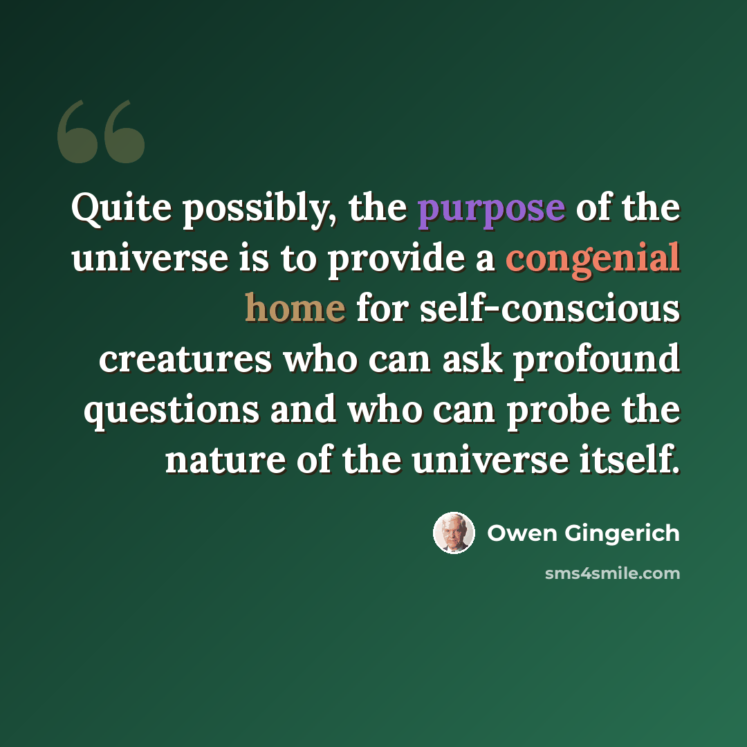 “Quite possibly, the purpose of the universe is to provide a congenial home for self-conscious creatures who can ask profound questions and who can probe the nature of the universe itself.” quote by Owen Gingerich