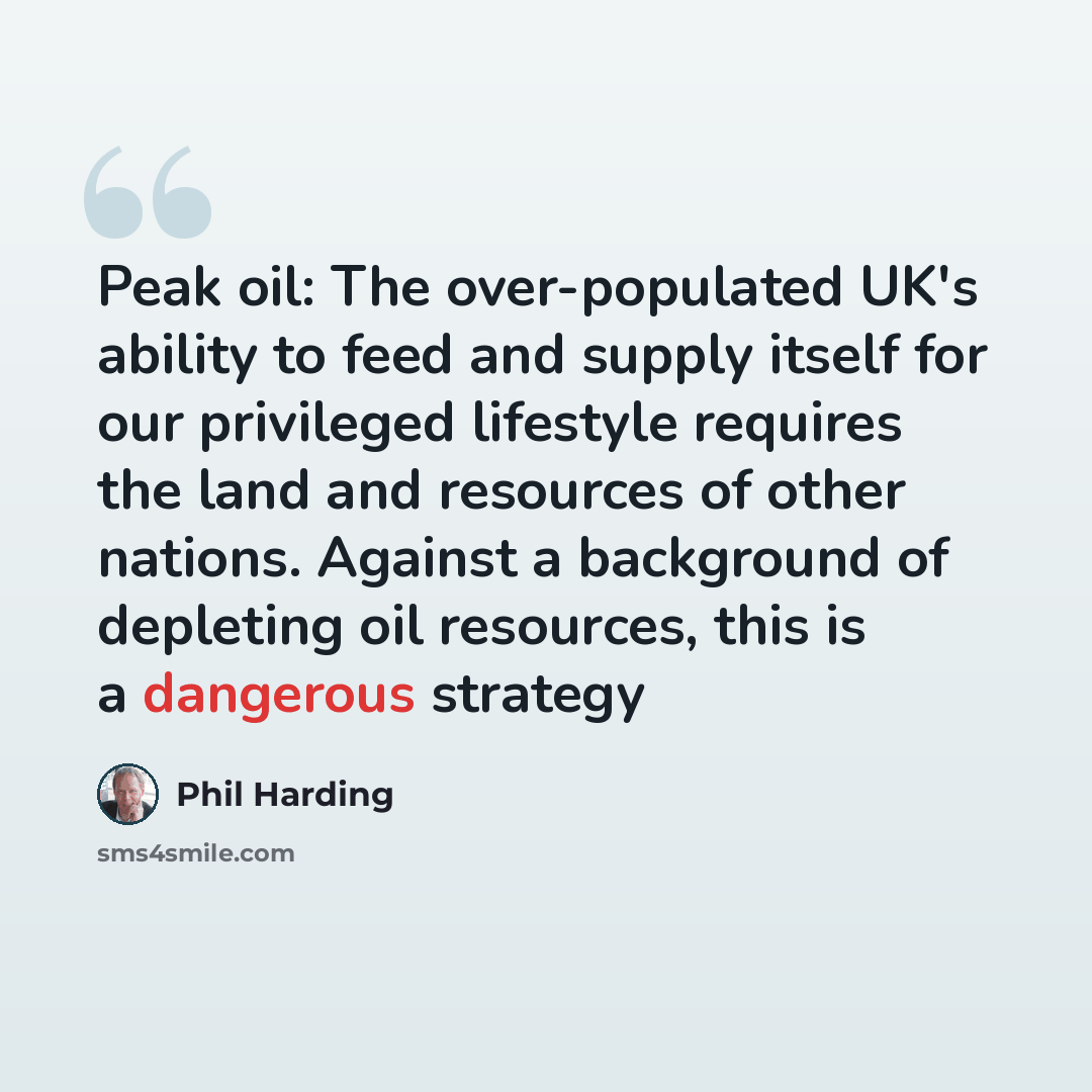 “Peak oil: The over-populated UK's ability to feed and supply itself for our privileged lifestyle requires the land and resources of other nations. Against a background of depleting oil resources, this is a dangerous strategy” quote by Phil Harding