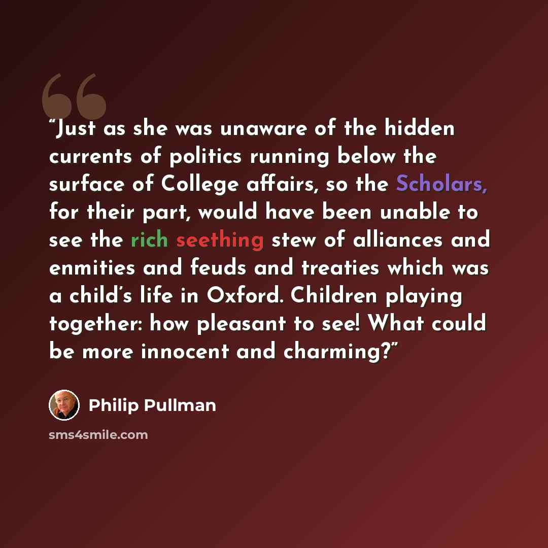 “Just as she was unaware of the hidden currents of politics running below the surface of College affairs, so the Scholars, for their part, would have been unable to see the rich seething stew of alliances and enmities and feuds and treaties which was a child’s life in Oxford. Children playing…” quote by Philip Pullman