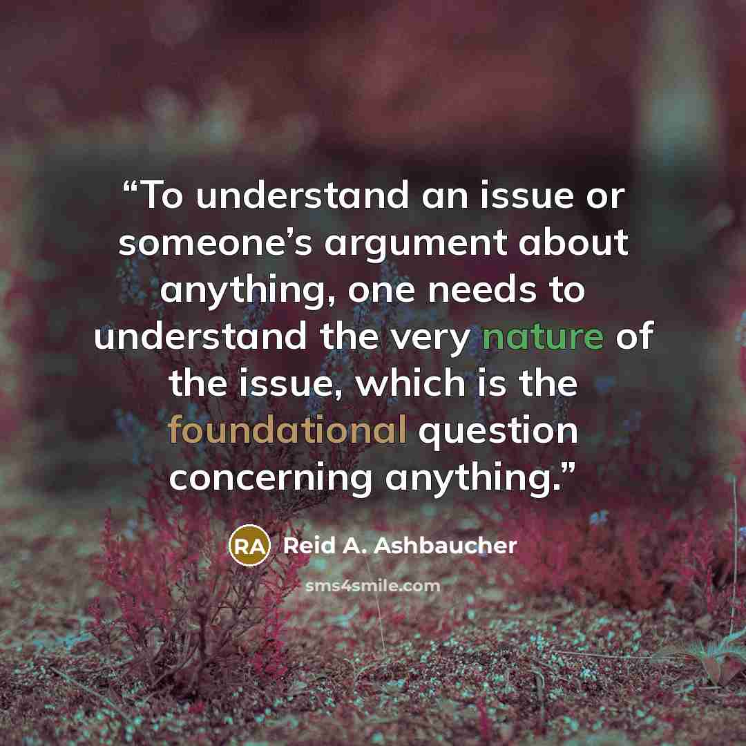 “To understand an issue or someone’s argument about anything, one needs to understand the very nature of the issue, which is the foundational question concerning anything.” quote by Reid A. Ashbaucher