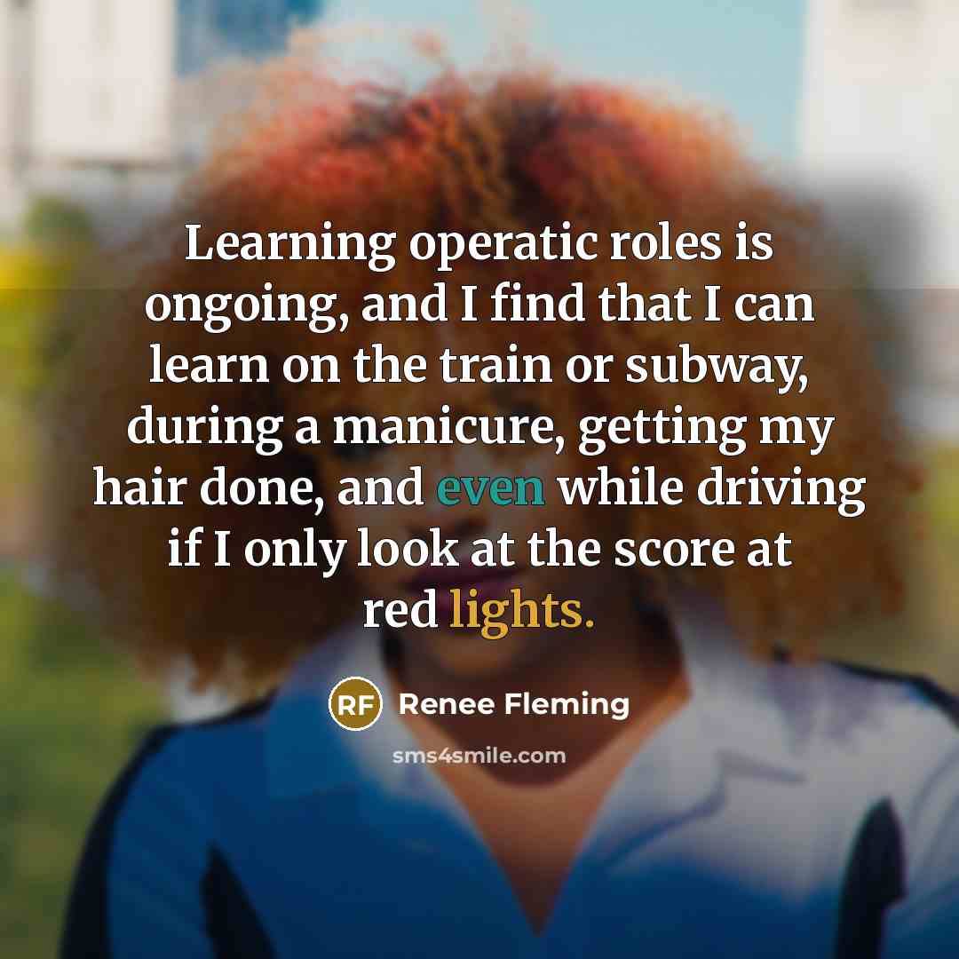 “Learning operatic roles is ongoing, and I find that I can learn on the train or subway, during a manicure, getting my hair done, and even while driving if I only look at the score at red lights.” quote by Renee Fleming
