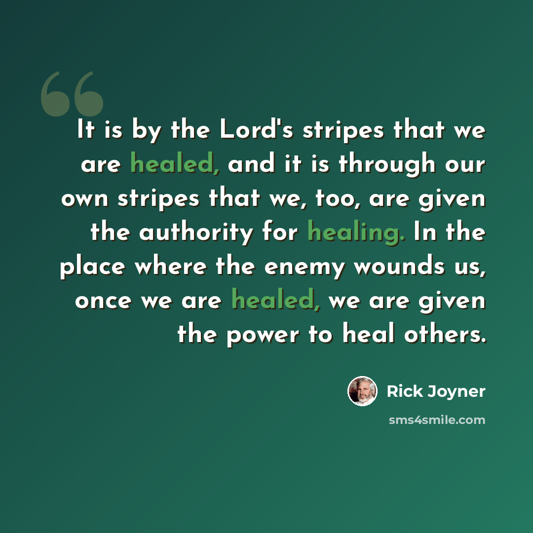 “It is by the Lord's stripes that we are healed, and it is through our own stripes that we, too, are given the authority for healing. In the place where the enemy wounds us, once we are healed, we are given the power to heal others.” quote by Rick Joyner