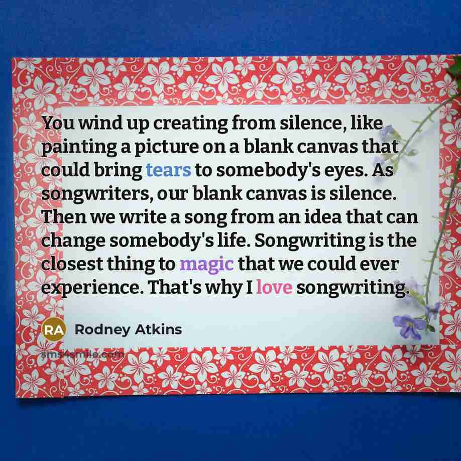 “You wind up creating from silence, like painting a picture on a blank canvas that could bring tears to somebody's eyes. As songwriters, our blank canvas is silence. Then we write a song from an idea that can change somebody's life. Songwriting is the closest thing to magic that we could ever…” quote by Rodney Atkins
