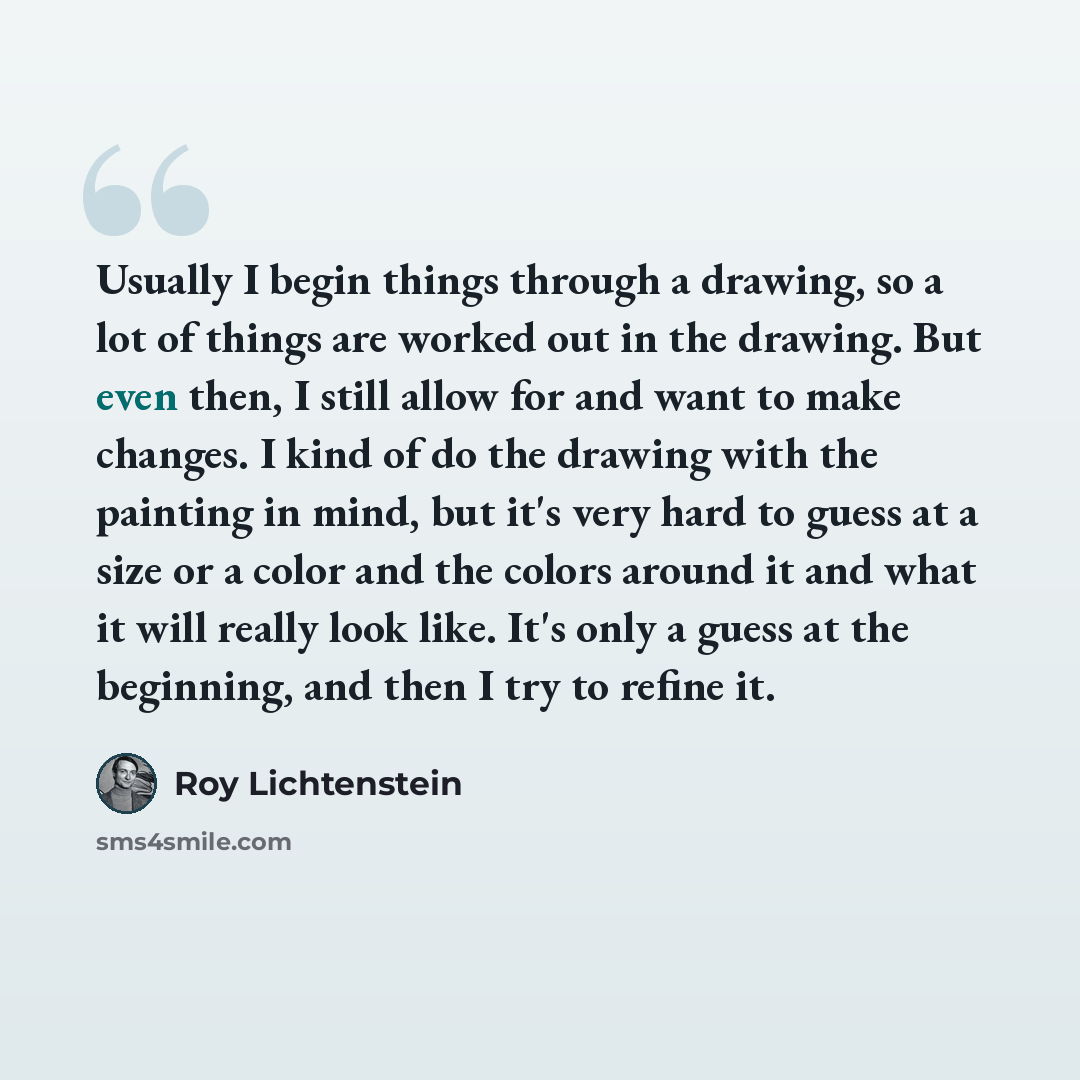 “Usually I begin things through a drawing, so a lot of things are worked out in the drawing. But even then, I still allow for and want to make changes. I kind of do the drawing with the painting in mind, but it's very hard to guess at a size or a color and the colors around it and what it will…” quote by Roy Lichtenstein